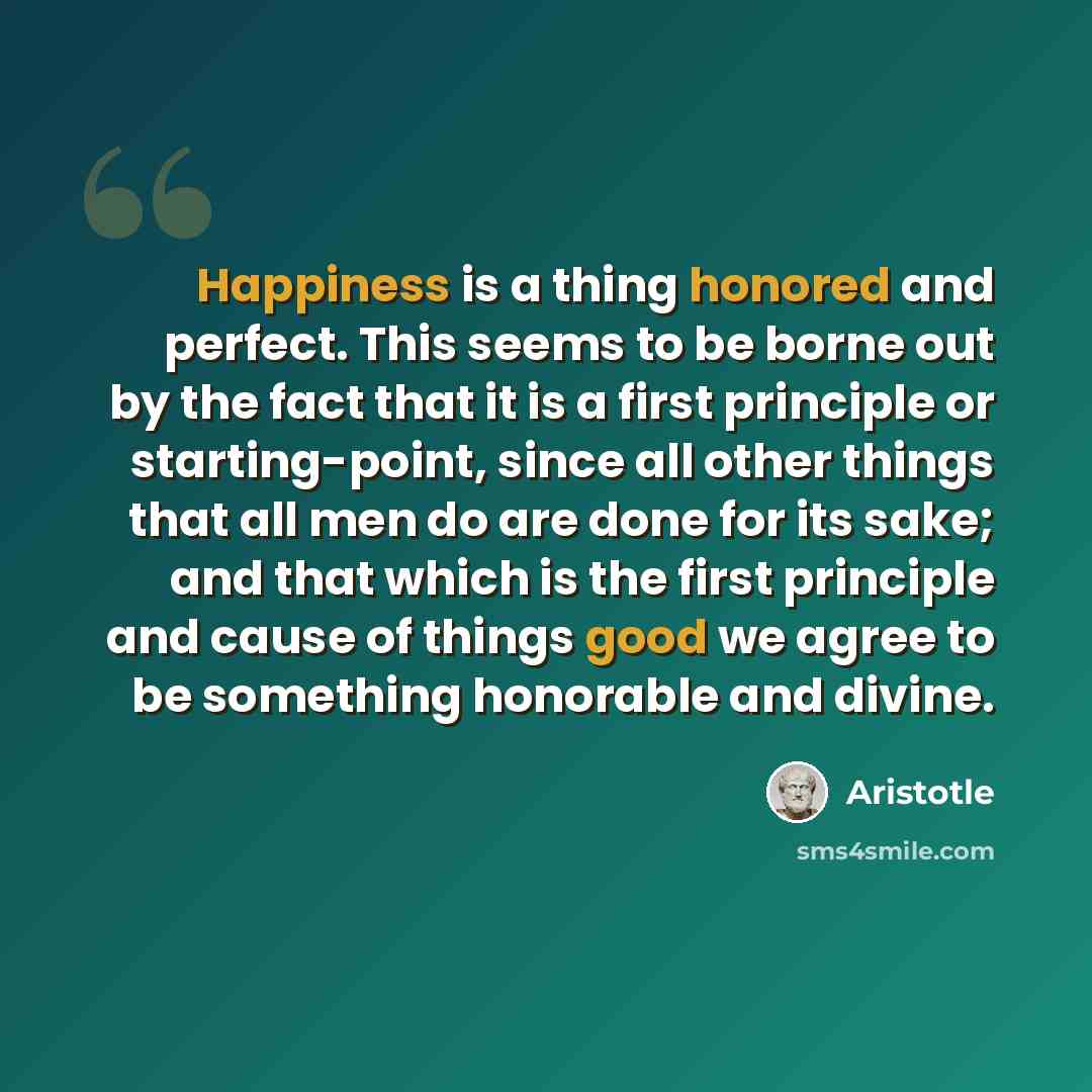 “Happiness is a thing honored and perfect. This seems to be borne out by the fact that it is a first principle or starting-point, since all other things that all men do are done for its sake; and that which is the first principle and cause of things good we agree to be something honorable and divine.” quote by Aristotle