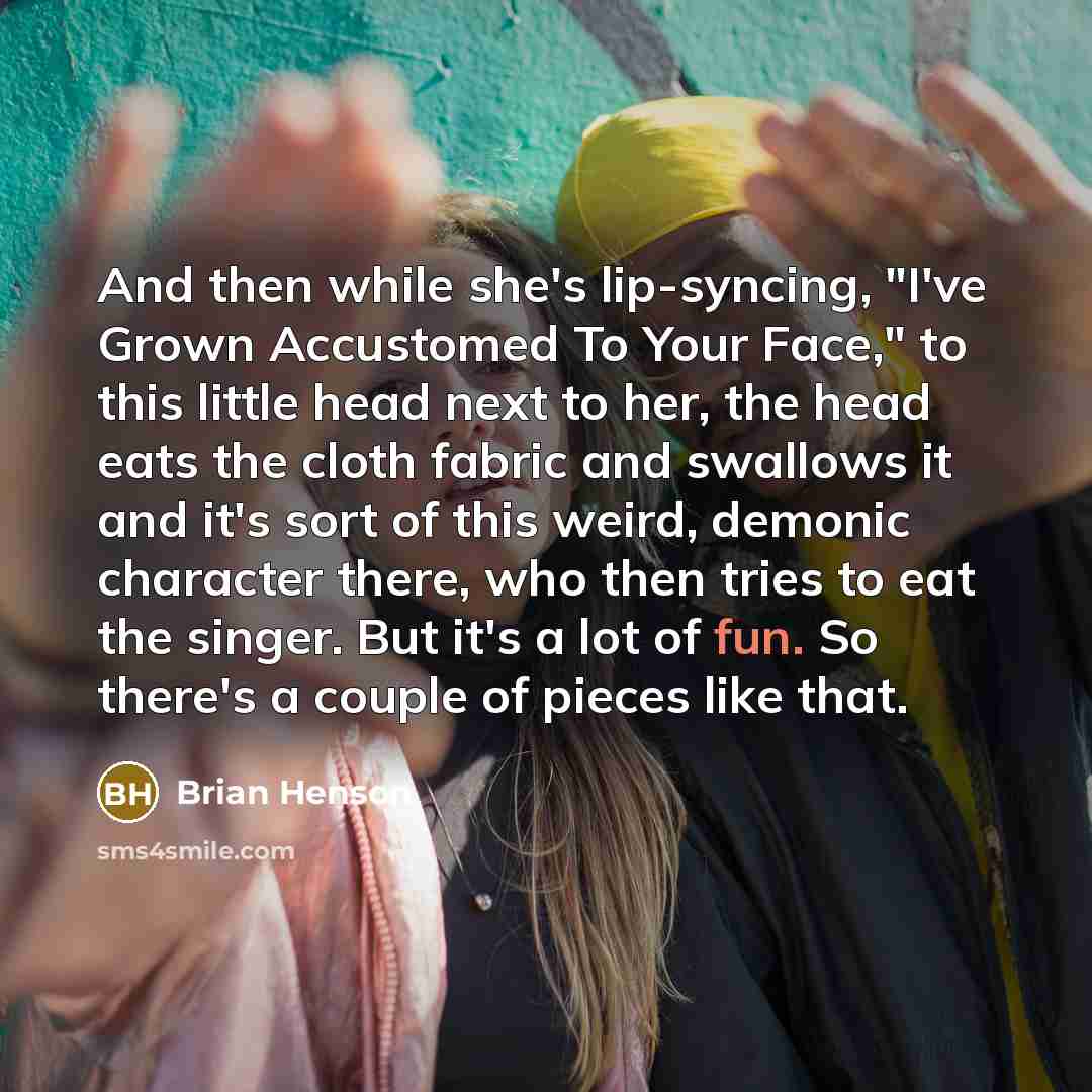 “And then while she's lip-syncing, "I've Grown Accustomed To Your Face," to this little head next to her, the head eats the cloth fabric and swallows it and it's sort of this weird, demonic character there, who then tries to eat the singer. But it's a lot of fun. So there's a couple of pieces like…” quote by Brian Henson