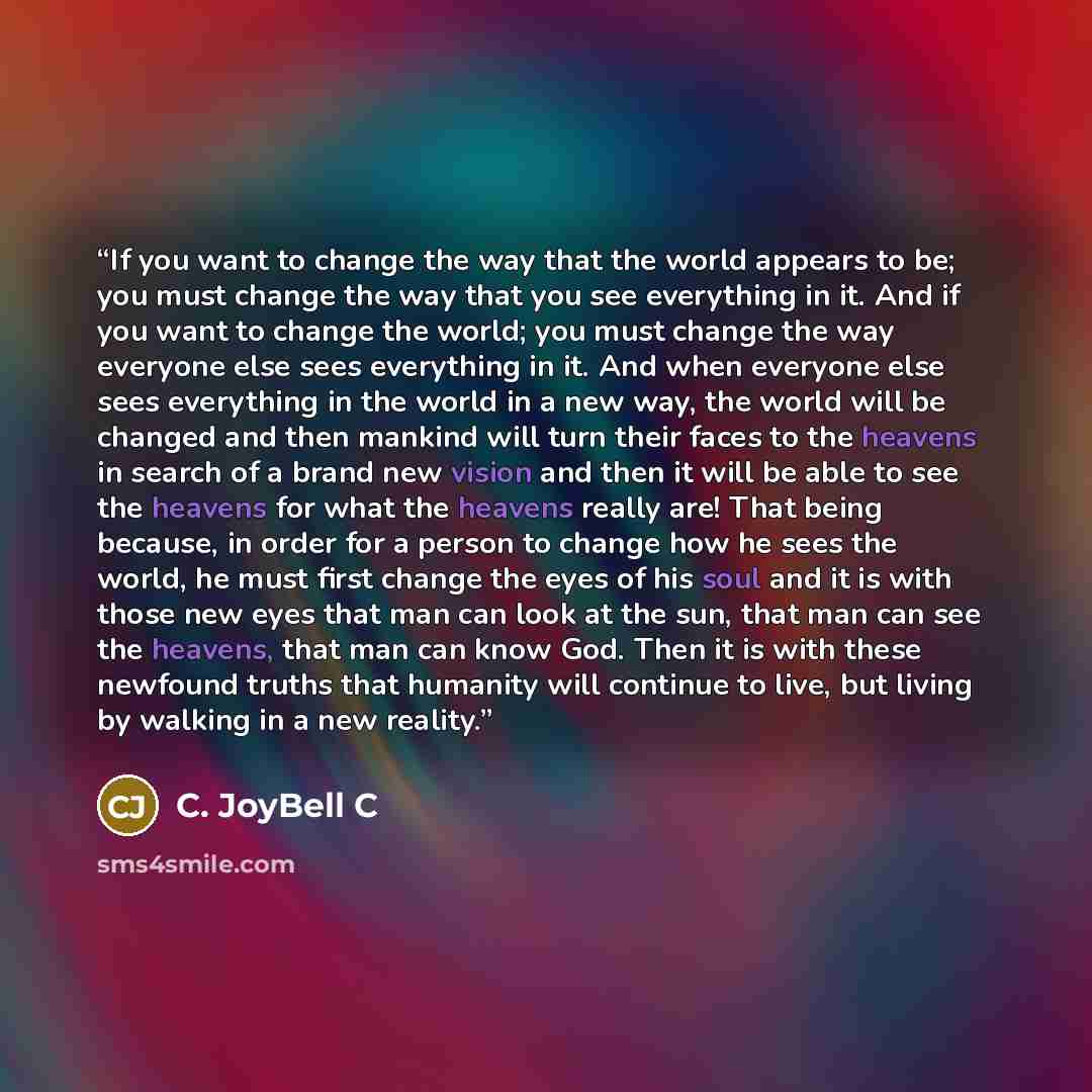 “If you want to change the way that the world appears to be; you must change the way that you see everything in it. And if you want to change the world; you must change the way everyone else sees everything in it. And when everyone else sees everything in the world in a new way, the world will be…” quote by C. JoyBell C