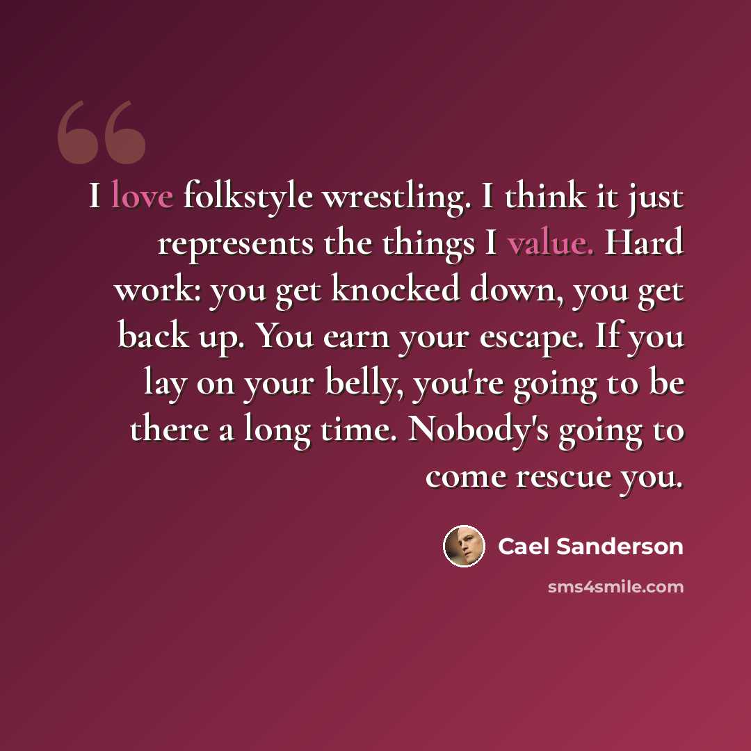 “I love folkstyle wrestling. I think it just represents the things I value. Hard work: you get knocked down, you get back up. You earn your escape. If you lay on your belly, you're going to be there a long time. Nobody's going to come rescue you.” quote by Cael Sanderson