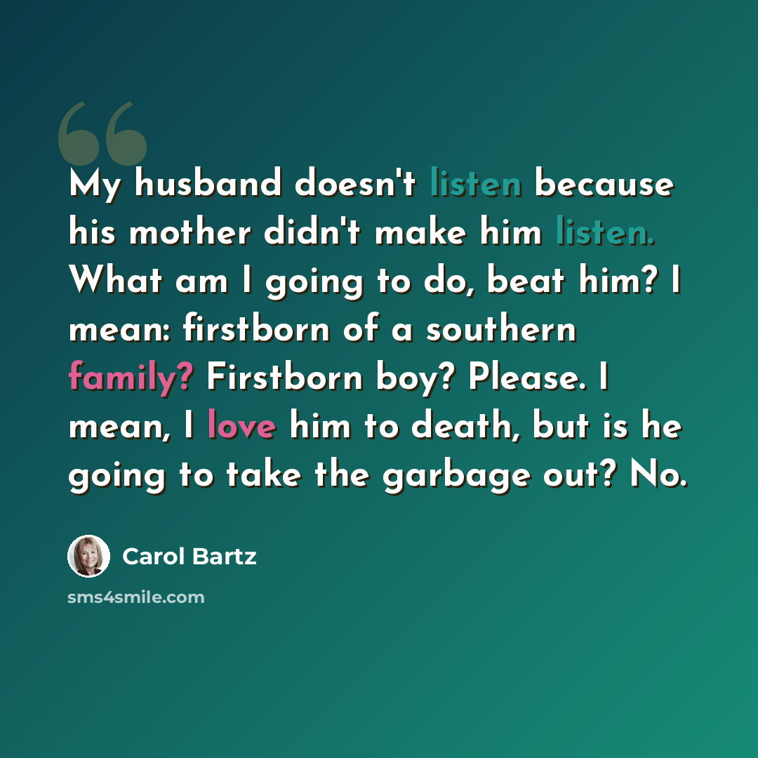 “My husband doesn't listen because his mother didn't make him listen. What am I going to do, beat him? I mean: firstborn of a southern family? Firstborn boy? Please. I mean, I love him to death, but is he going to take the garbage out? No.” quote by Carol Bartz
