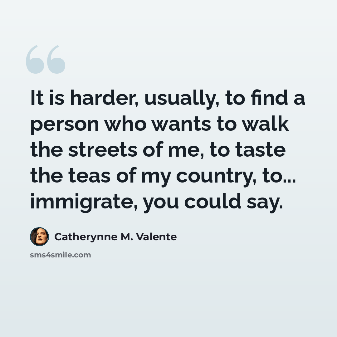 “It is harder, usually, to find a person who wants to walk the streets of me, to taste the teas of my country, to... immigrate, you could say.” quote by Catherynne M. Valente