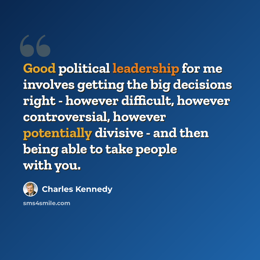 “Good political leadership for me involves getting the big decisions right - however difficult, however controversial, however potentially divisive - and then being able to take people with you.” quote by Charles Kennedy