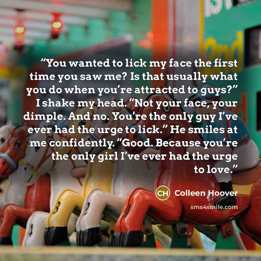 “You wanted to lick my face the first time you saw me? Is that usually what you do when you’re attracted to guys?” I shake my head. “Not your face, your dimple. And no. You’re the only guy I’ve ever had the urge to lick.” He smiles at me confidently. “Good. Because you’re the only girl I’ve ever…” quote by Colleen Hoover