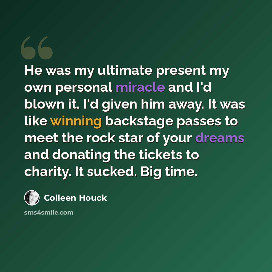 “He was my ultimate present my own personal miracle and I'd blown it. I'd given him away. It was like winning backstage passes to meet the rock star of your dreams and donating the tickets to charity. It sucked. Big time.” quote by Colleen Houck