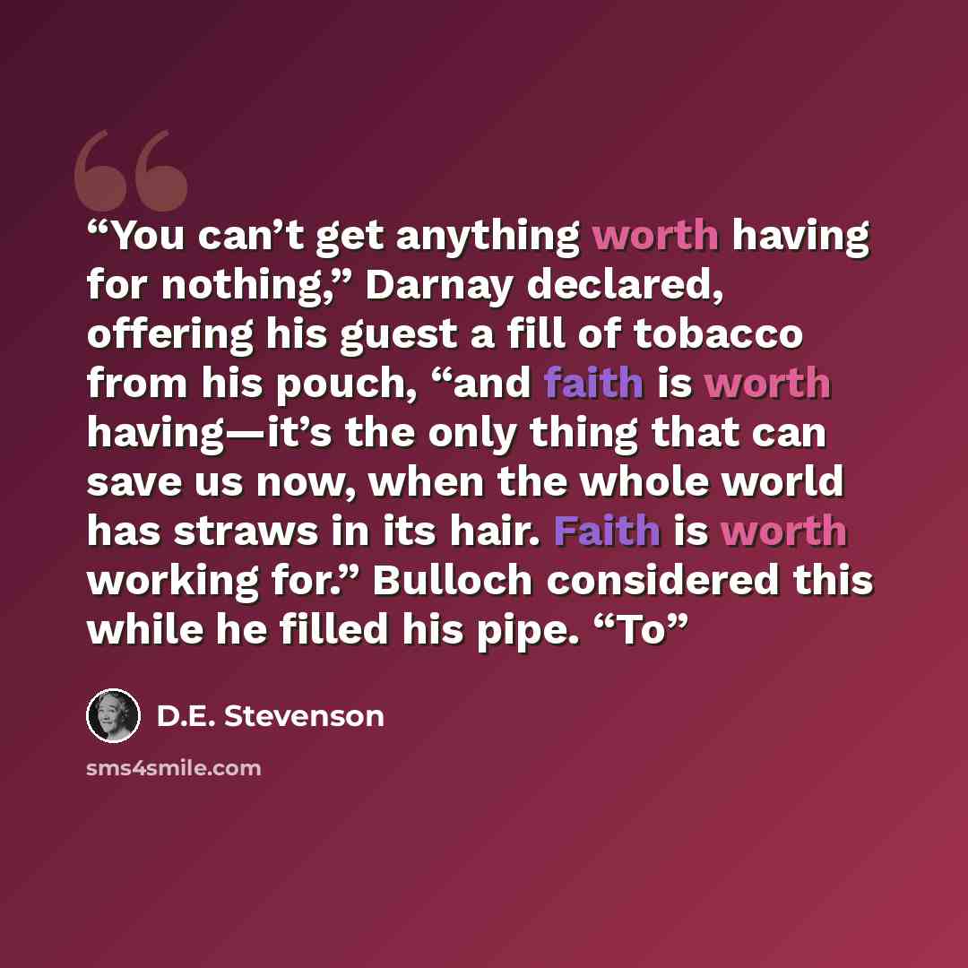 “You can’t get anything worth having for nothing,” Darnay declared, offering his guest a fill of tobacco from his pouch, “and faith is worth having—it’s the only thing that can save us now, when the whole world has straws in its hair. Faith is worth working for.” Bulloch considered this while he…” quote by D.E. Stevenson