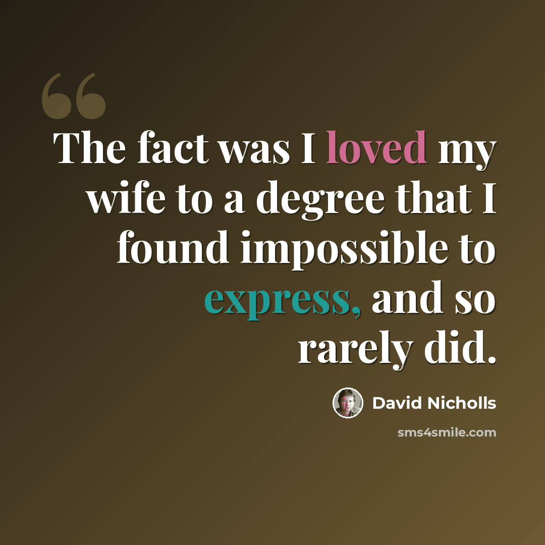 “The fact was I loved my wife to a degree that I found impossible to express, and so rarely did.” quote by David Nicholls