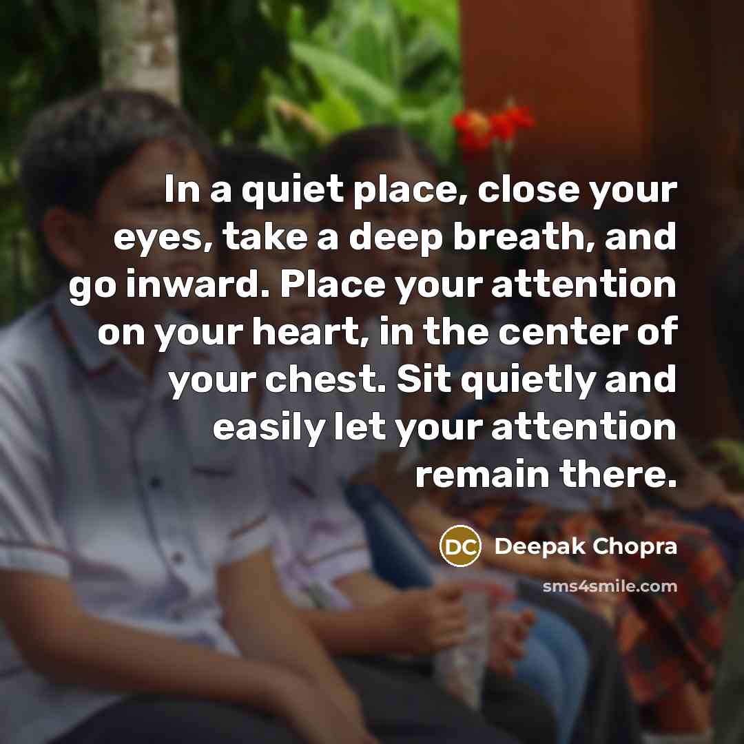 “In a quiet place, close your eyes, take a deep breath, and go inward. Place your attention on your heart, in the center of your chest. Sit quietly and easily let your attention remain there.” quote by Deepak Chopra