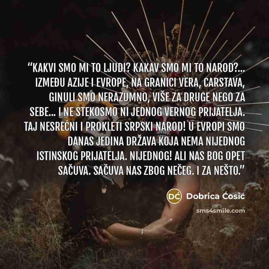 “Kakvi smo mi to ljudi? Kakav smo mi to narod?... Između Azije i Evrope, na granici vera, carstava, ginuli smo nerazumno, više za druge nego za sebe... i ne stekosmo ni jednog vernog prijatelja. Taj nesrećni i prokleti srpski narod! U Evropi smo danas jedina država koja nema nijednog istinskog…” quote by Dobrica Ćosić