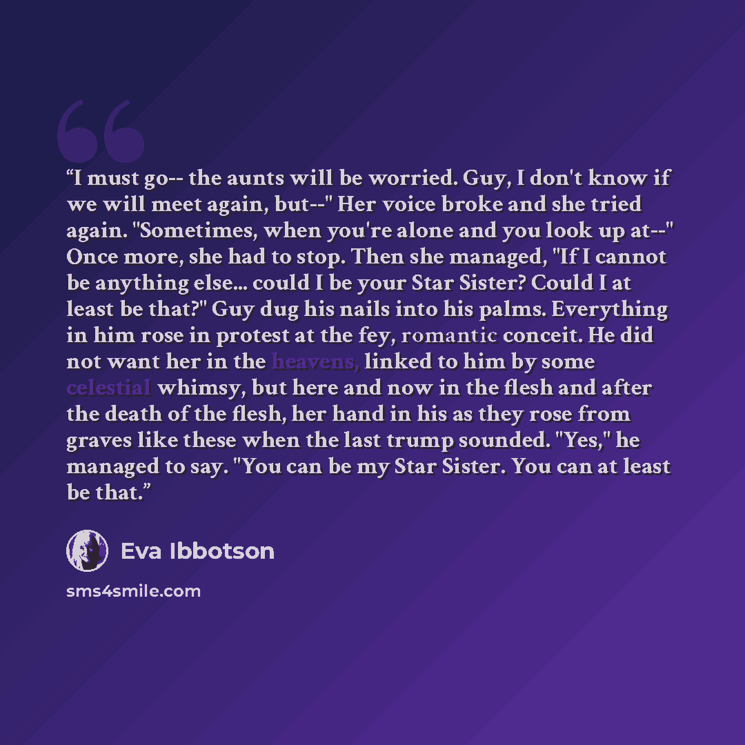 “I must go-- the aunts will be worried. Guy, I don't know if we will meet again, but--" Her voice broke and she tried again. "Sometimes, when you're alone and you look up at--" Once more, she had to stop. Then she managed, "If I cannot be anything else... could I be your Star Sister? Could I at…” quote by Eva Ibbotson