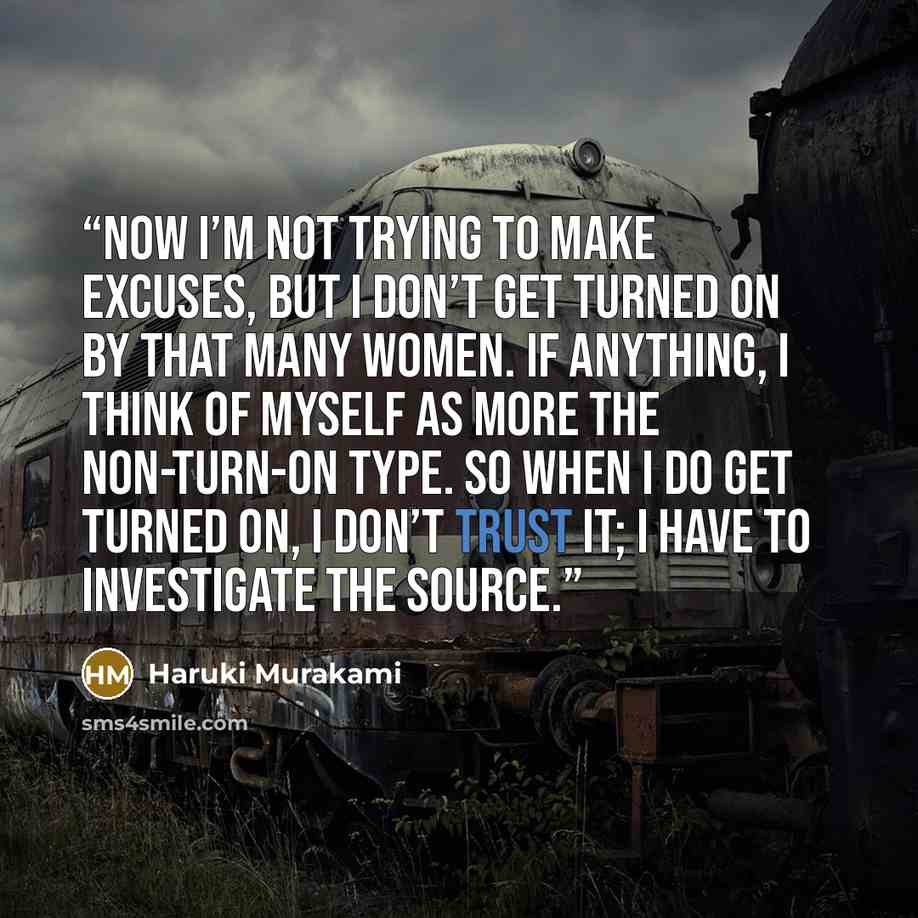 “Now I’m not trying to make excuses, but I don’t get turned on by that many women. If anything, I think of myself as more the non-turn-on type. So when I do get turned on, I don’t trust it; I have to investigate the source.” quote by Haruki Murakami