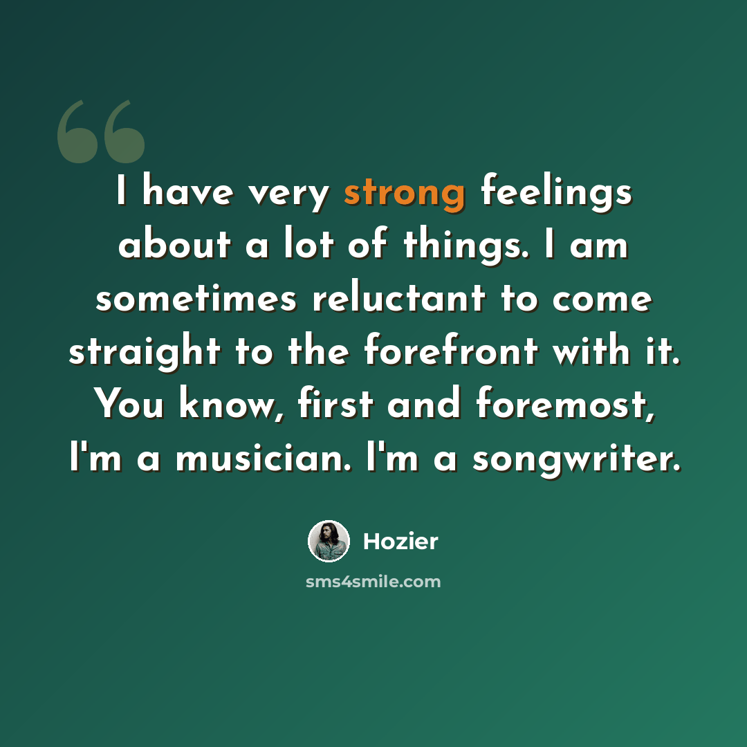 “I have very strong feelings about a lot of things. I am sometimes reluctant to come straight to the forefront with it. You know, first and foremost, I'm a musician. I'm a songwriter.” quote by Hozier