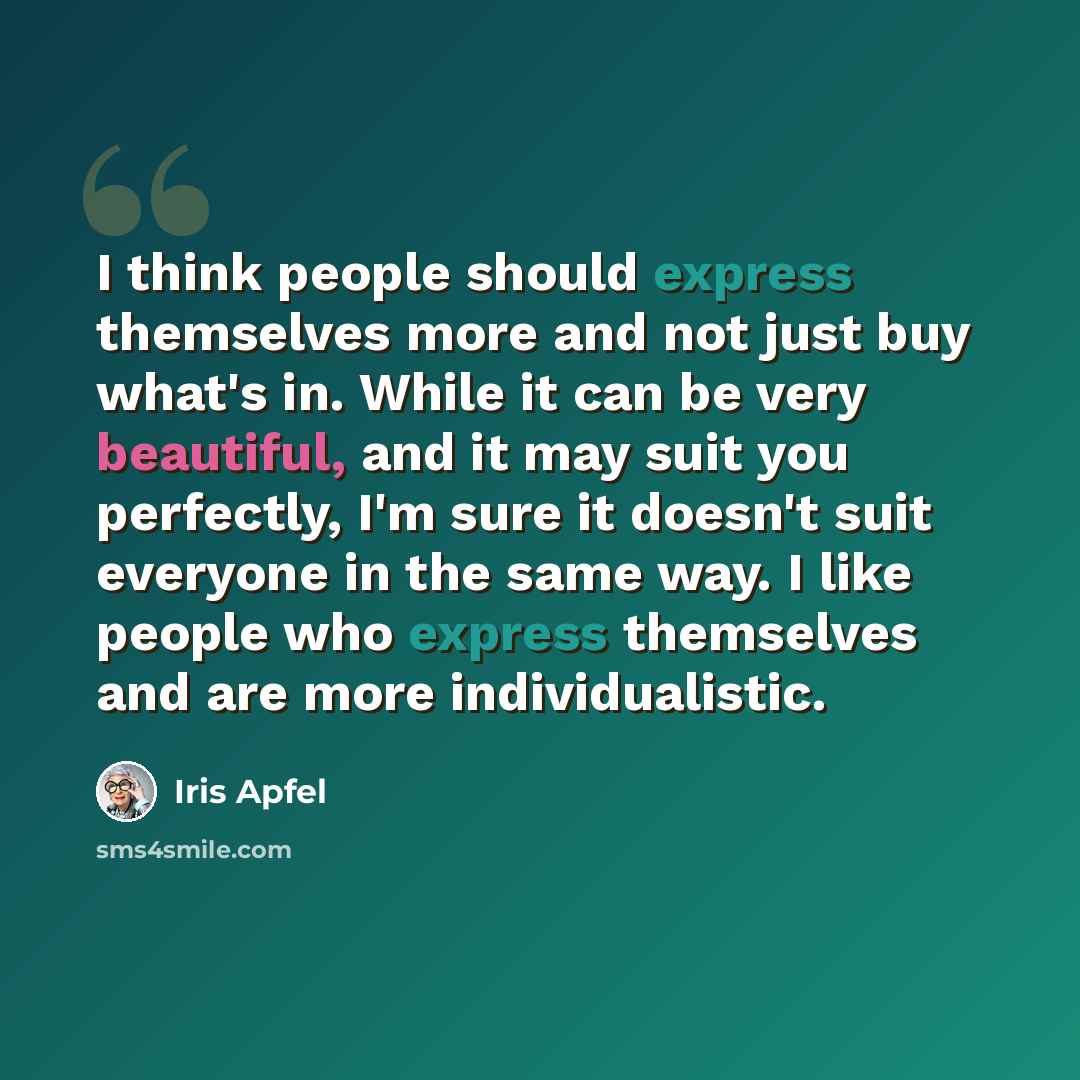 “I think people should express themselves more and not just buy what's in. While it can be very beautiful, and it may suit you perfectly, I'm sure it doesn't suit everyone in the same way. I like people who express themselves and are more individualistic.” quote by Iris Apfel