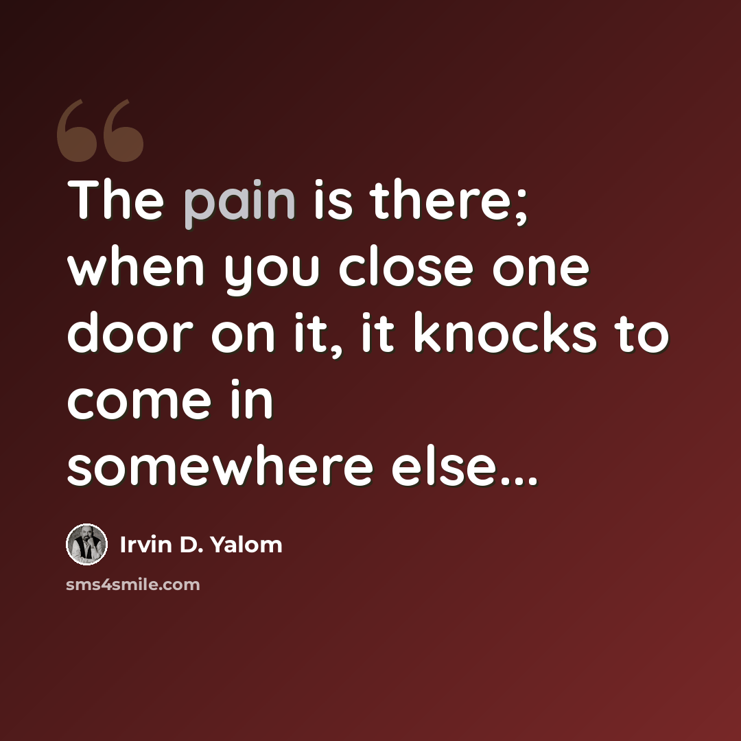 “The pain is there; when you close one door on it, it knocks to come in somewhere else...” quote by Irvin D. Yalom