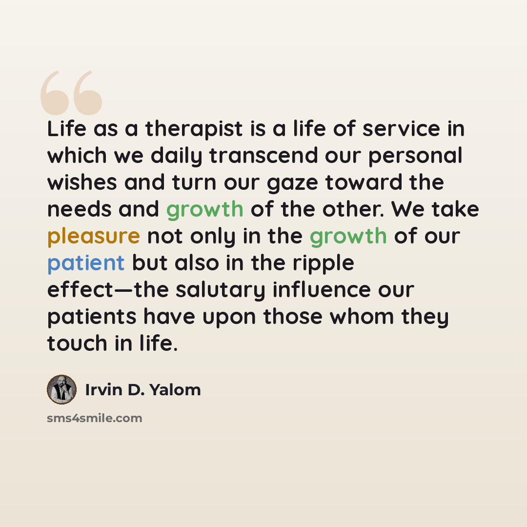 “Life as a therapist is a life of service in which we daily transcend our personal wishes and turn our gaze toward the needs and growth of the other. We take pleasure not only in the growth of our patient but also in the ripple effect—the salutary influence our patients have upon those whom they…” quote by Irvin D. Yalom