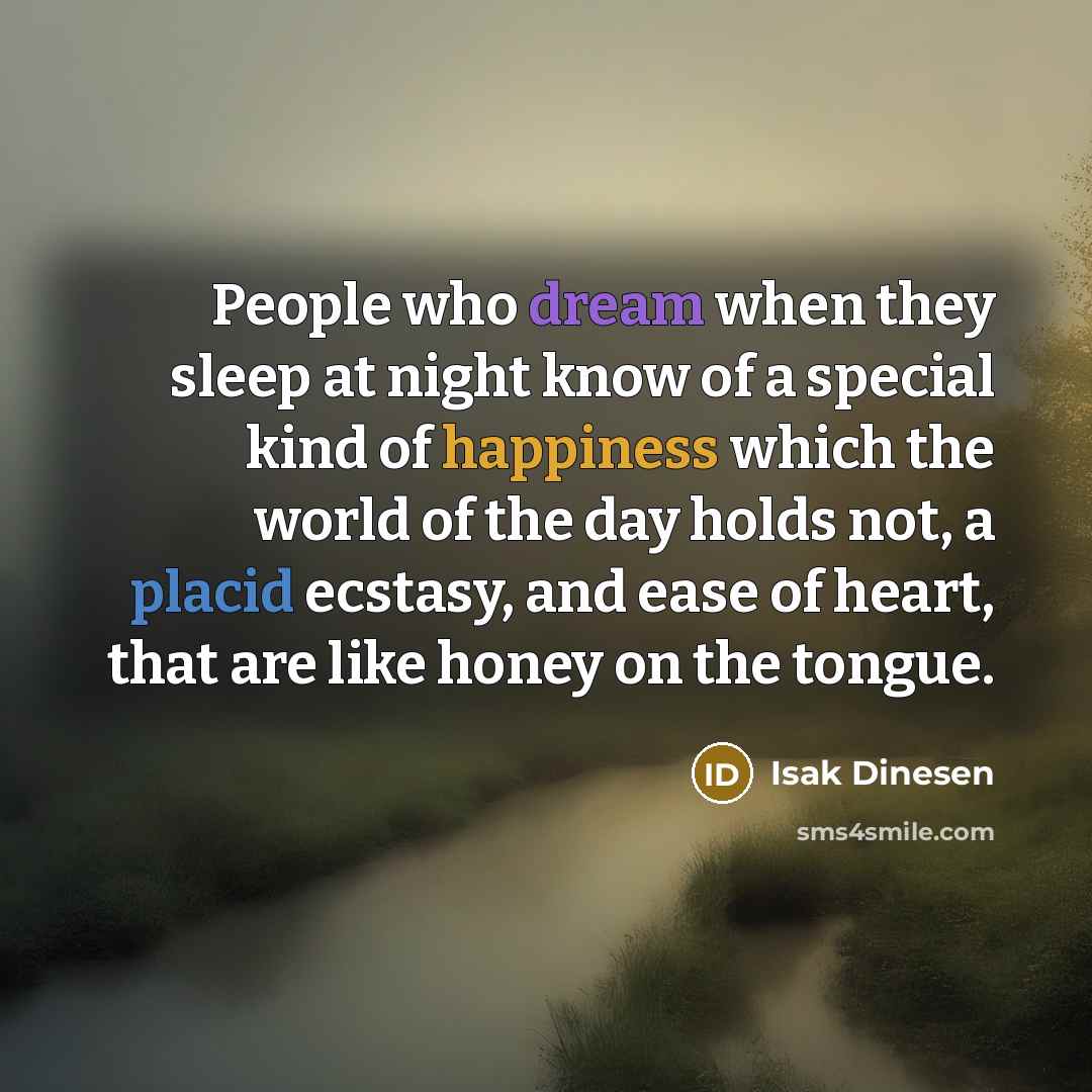 “People who dream when they sleep at night know of a special kind of happiness which the world of the day holds not, a placid ecstasy, and ease of heart, that are like honey on the tongue.” quote by Isak Dinesen
