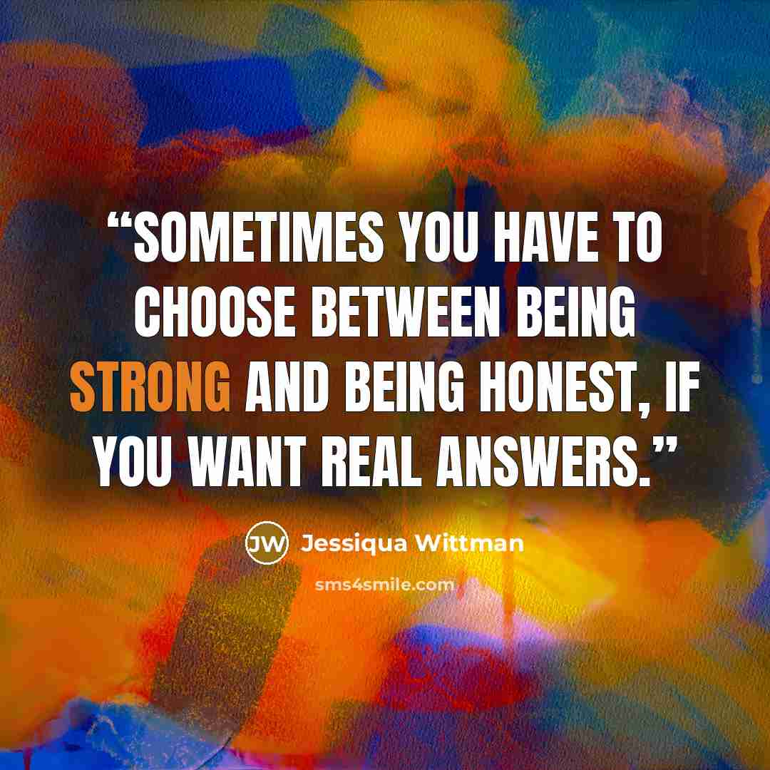 “Sometimes you have to choose between being strong and being honest, if you want real answers.” quote by Jessiqua Wittman