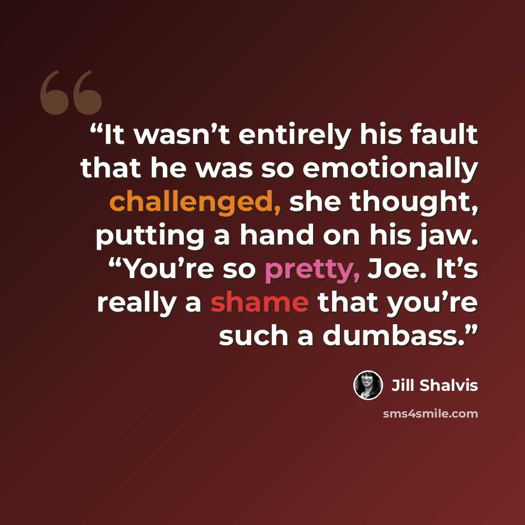 “It wasn’t entirely his fault that he was so emotionally challenged, she thought, putting a hand on his jaw. “You’re so pretty, Joe. It’s really a shame that you’re such a dumbass.” quote by Jill Shalvis