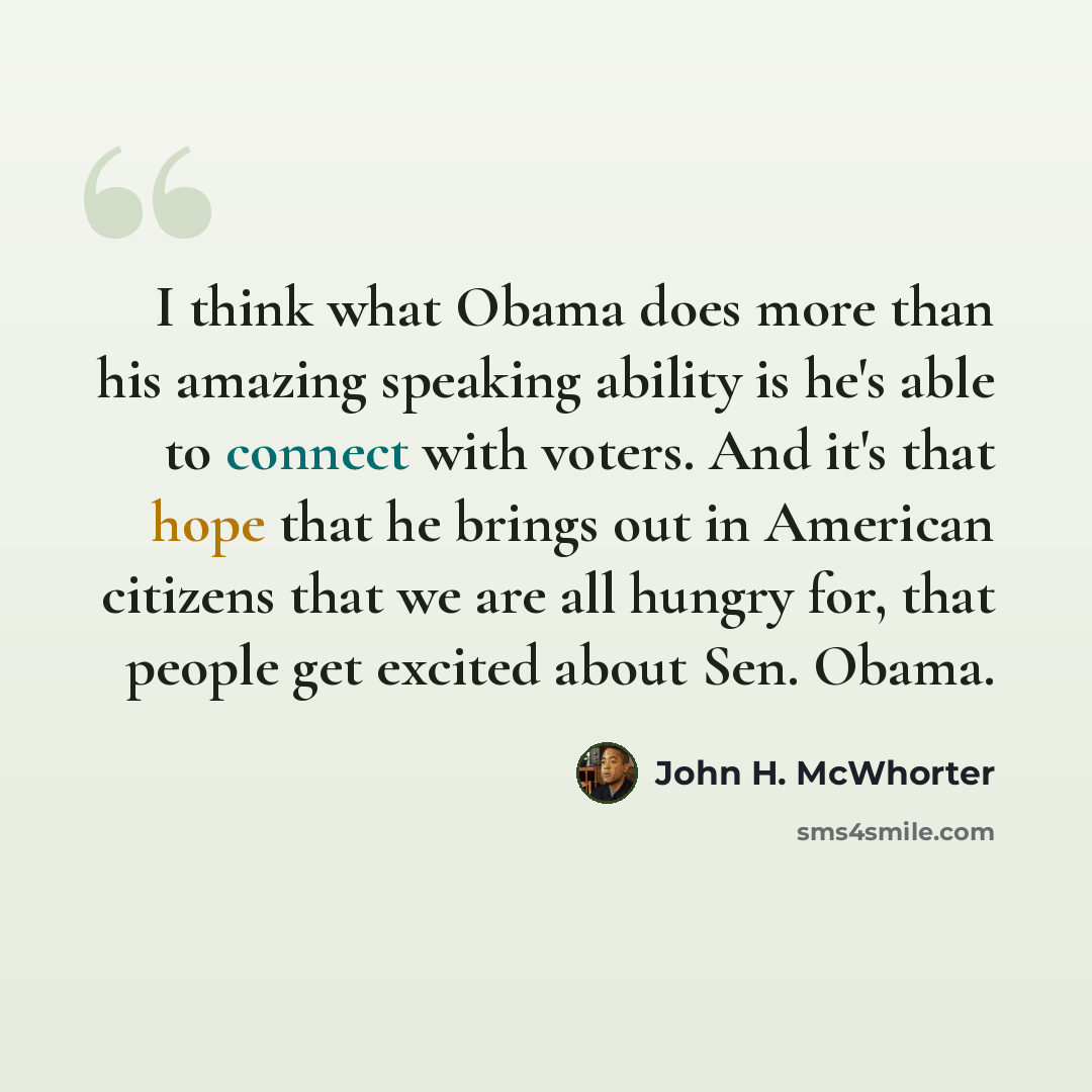 “I think what Obama does more than his amazing speaking ability is he's able to connect with voters. And it's that hope that he brings out in American citizens that we are all hungry for, that people get excited about Sen. Obama.” quote by John H. McWhorter