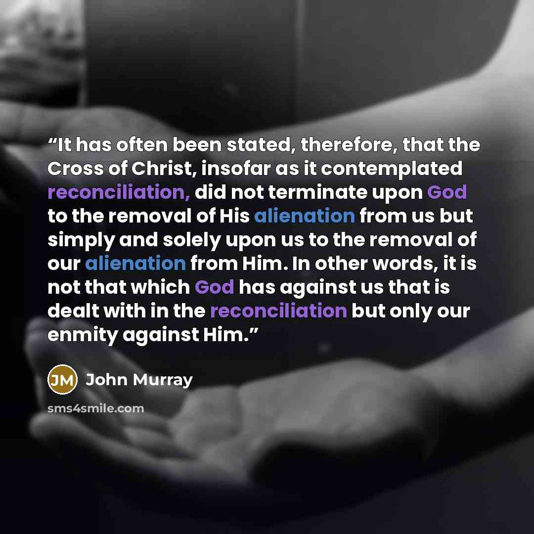 “It has often been stated, therefore, that the Cross of Christ, insofar as it contemplated reconciliation, did not terminate upon God to the removal of His alienation from us but simply and solely upon us to the removal of our alienation from Him. In other words, it is not that which God has…” quote by John Murray