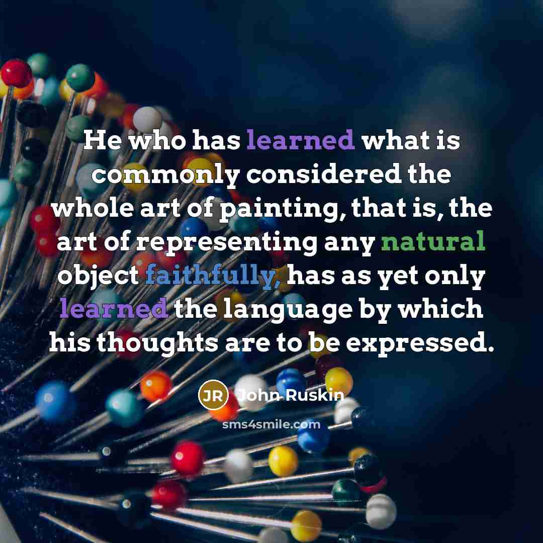 “He who has learned what is commonly considered the whole art of painting, that is, the art of representing any natural object faithfully, has as yet only learned the language by which his thoughts are to be expressed.” quote by John Ruskin