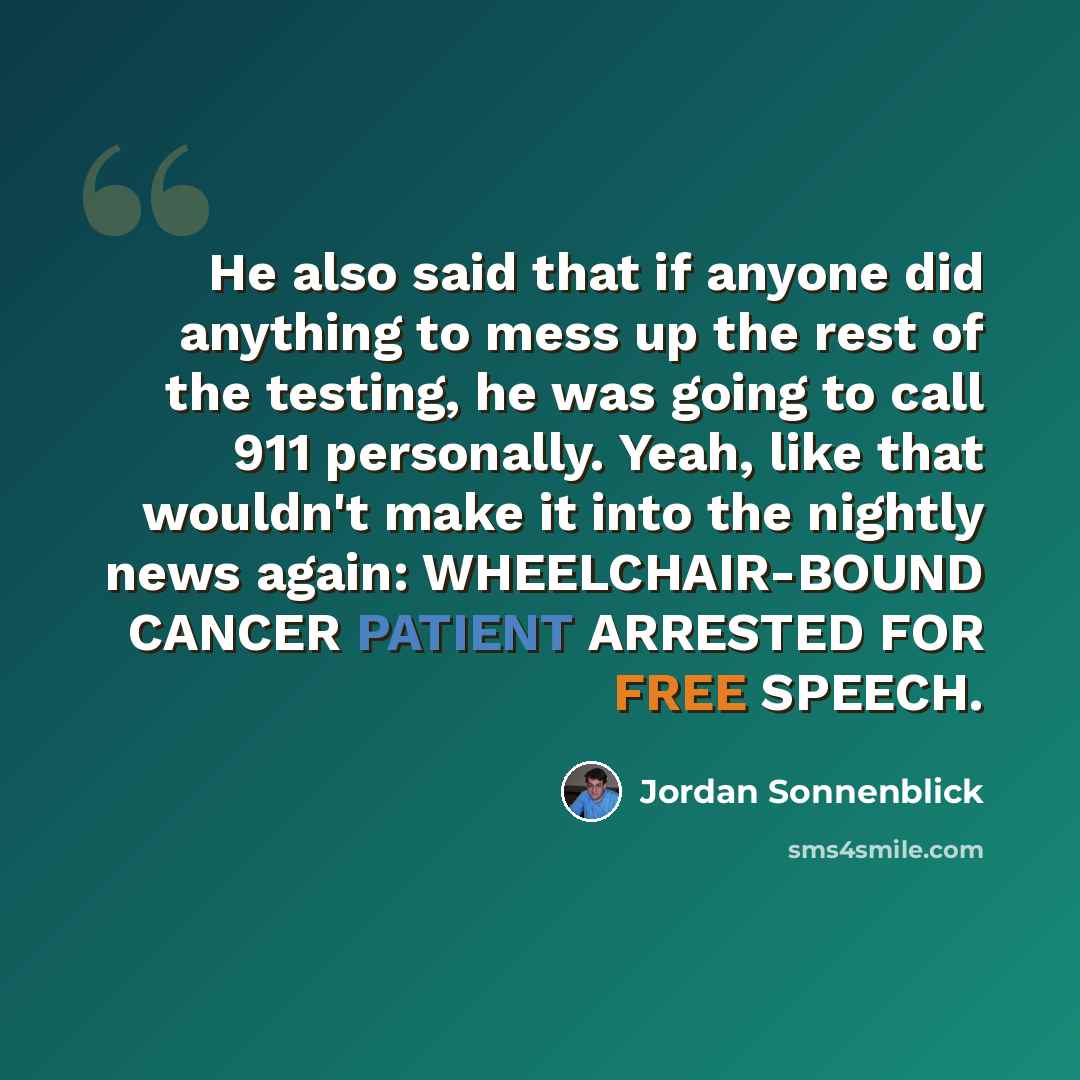 “He also said that if anyone did anything to mess up the rest of the testing, he was going to call 911 personally. Yeah, like that wouldn't make it into the nightly news again: WHEELCHAIR-BOUND CANCER PATIENT ARRESTED FOR FREE SPEECH.” quote by Jordan Sonnenblick