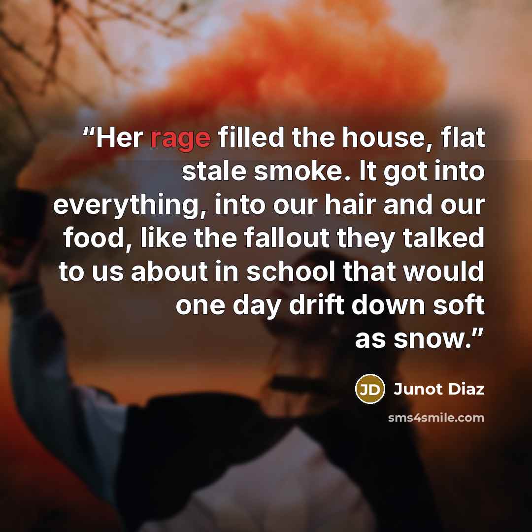 “Her rage filled the house, flat stale smoke. It got into everything, into our hair and our food, like the fallout they talked to us about in school that would one day drift down soft as snow.” quote by Junot Díaz