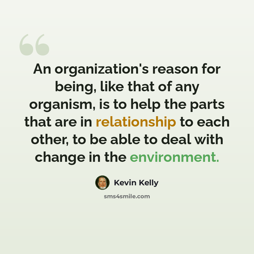“An organization's reason for being, like that of any organism, is to help the parts that are in relationship to each other, to be able to deal with change in the environment.” quote by Kevin Kelly