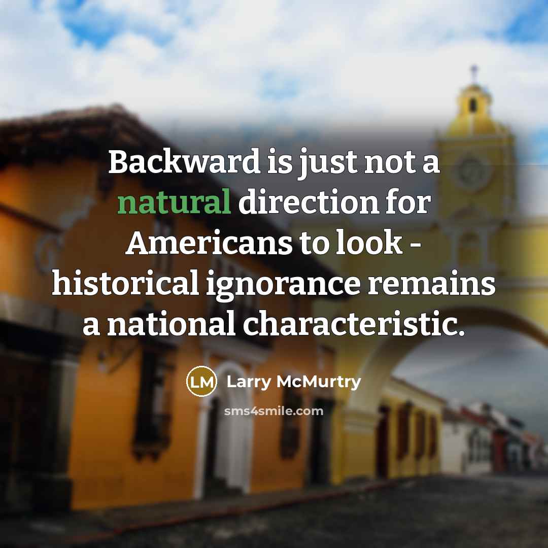“Backward is just not a natural direction for Americans to look - historical ignorance remains a national characteristic.” quote by Larry McMurtry