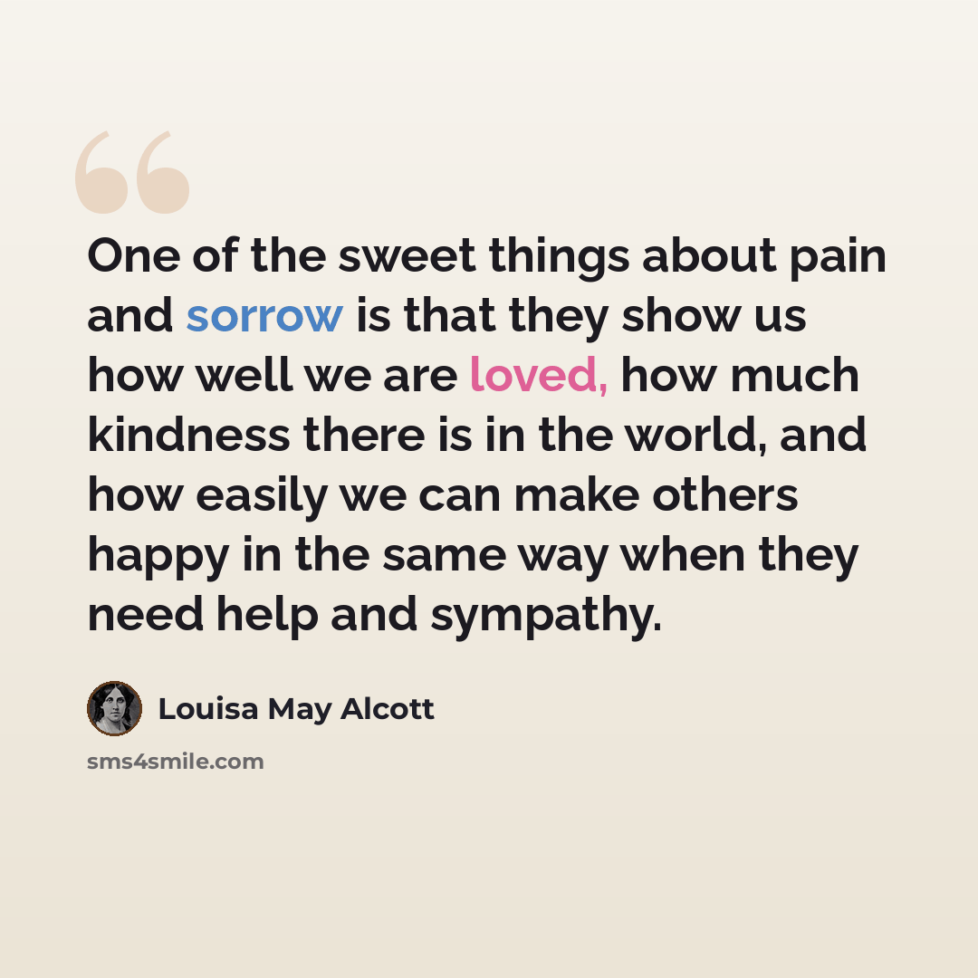 “One of the sweet things about pain and sorrow is that they show us how well we are loved, how much kindness there is in the world, and how easily we can make others happy in the same way when they need help and sympathy.” quote by Louisa May Alcott