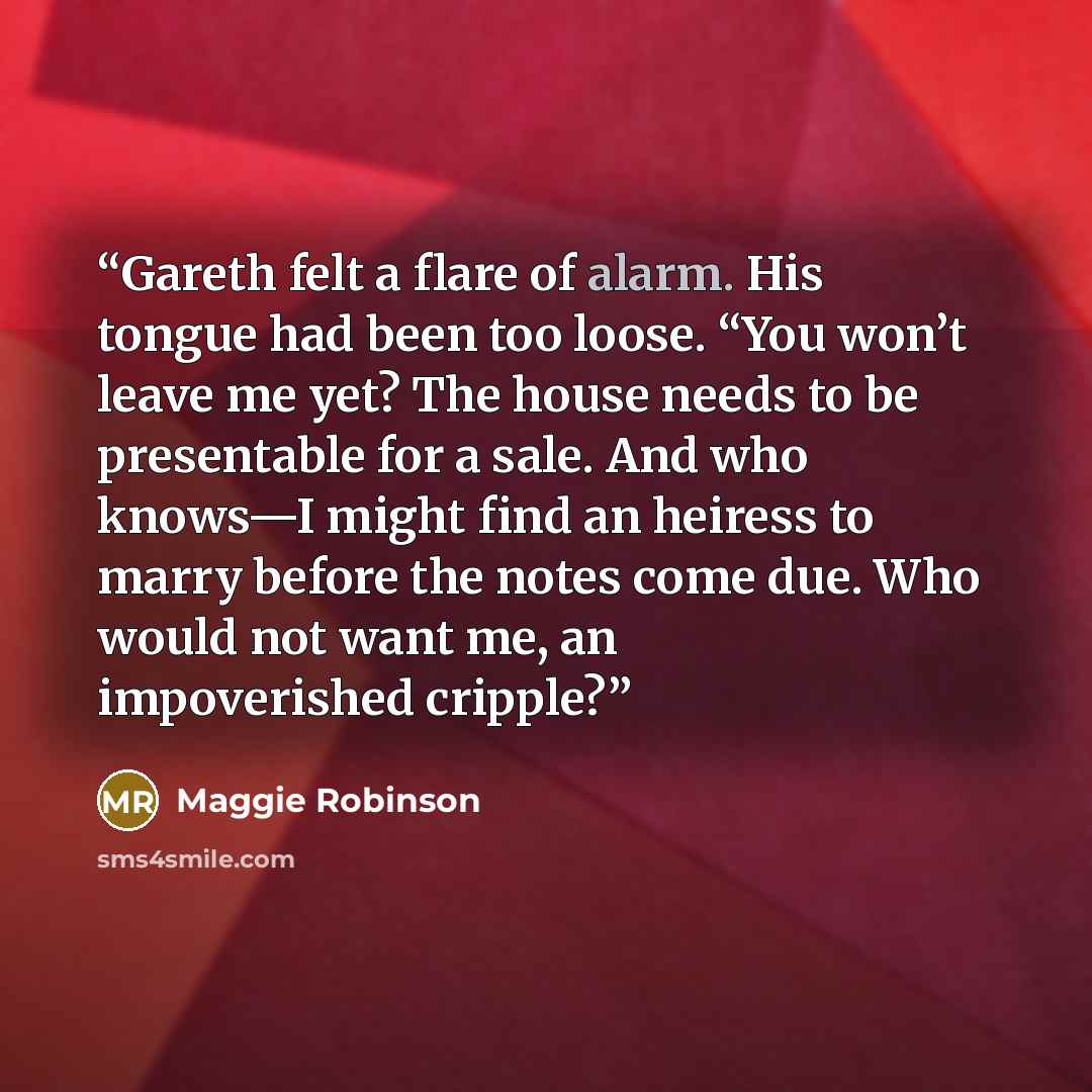 “Gareth felt a flare of alarm. His tongue had been too loose. “You won’t leave me yet? The house needs to be presentable for a sale. And who knows—I might find an heiress to marry before the notes come due. Who would not want me, an impoverished cripple?” quote by Maggie Robinson
