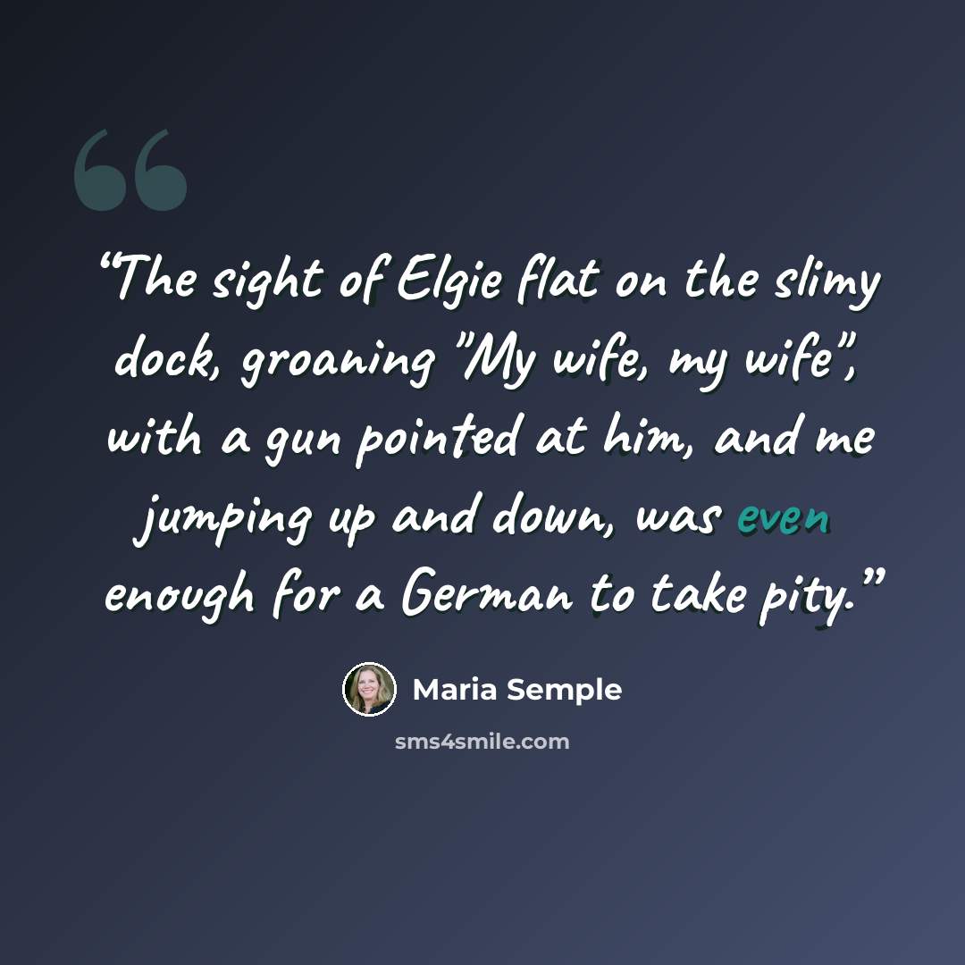“The sight of Elgie flat on the slimy dock, groaning "My wife, my wife", with a gun pointed at him, and me jumping up and down, was even enough for a German to take pity.” quote by Maria Semple