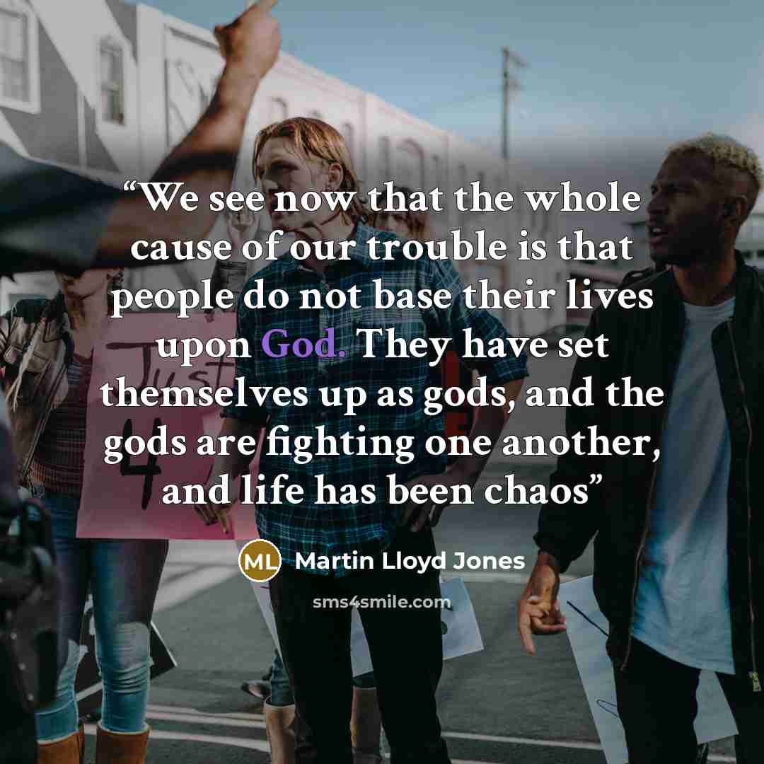 “We see now that the whole cause of our trouble is that people do not base their lives upon God. They have set themselves up as gods, and the gods are fighting one another, and life has been chaos” quote by Martin Lloyd Jones