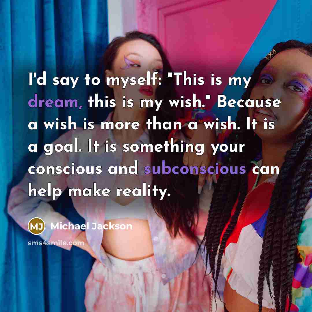 “I'd say to myself: "This is my dream, this is my wish." Because a wish is more than a wish. It is a goal. It is something your conscious and subconscious can help make reality.” quote by Michael Jackson