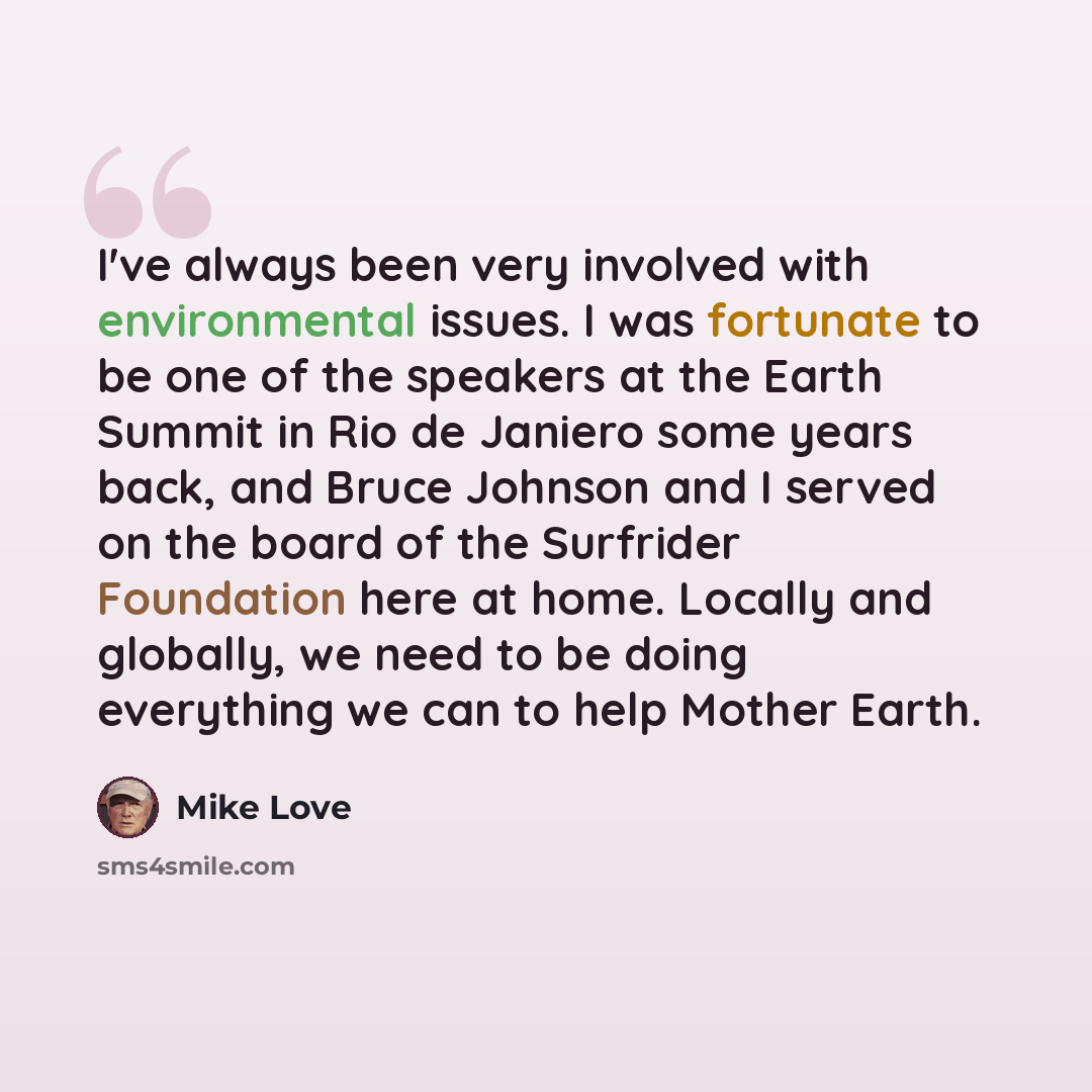 “I've always been very involved with environmental issues. I was fortunate to be one of the speakers at the Earth Summit in Rio de Janiero some years back, and Bruce Johnson and I served on the board of the Surfrider Foundation here at home. Locally and globally, we need to be doing everything we…” quote by Mike Love