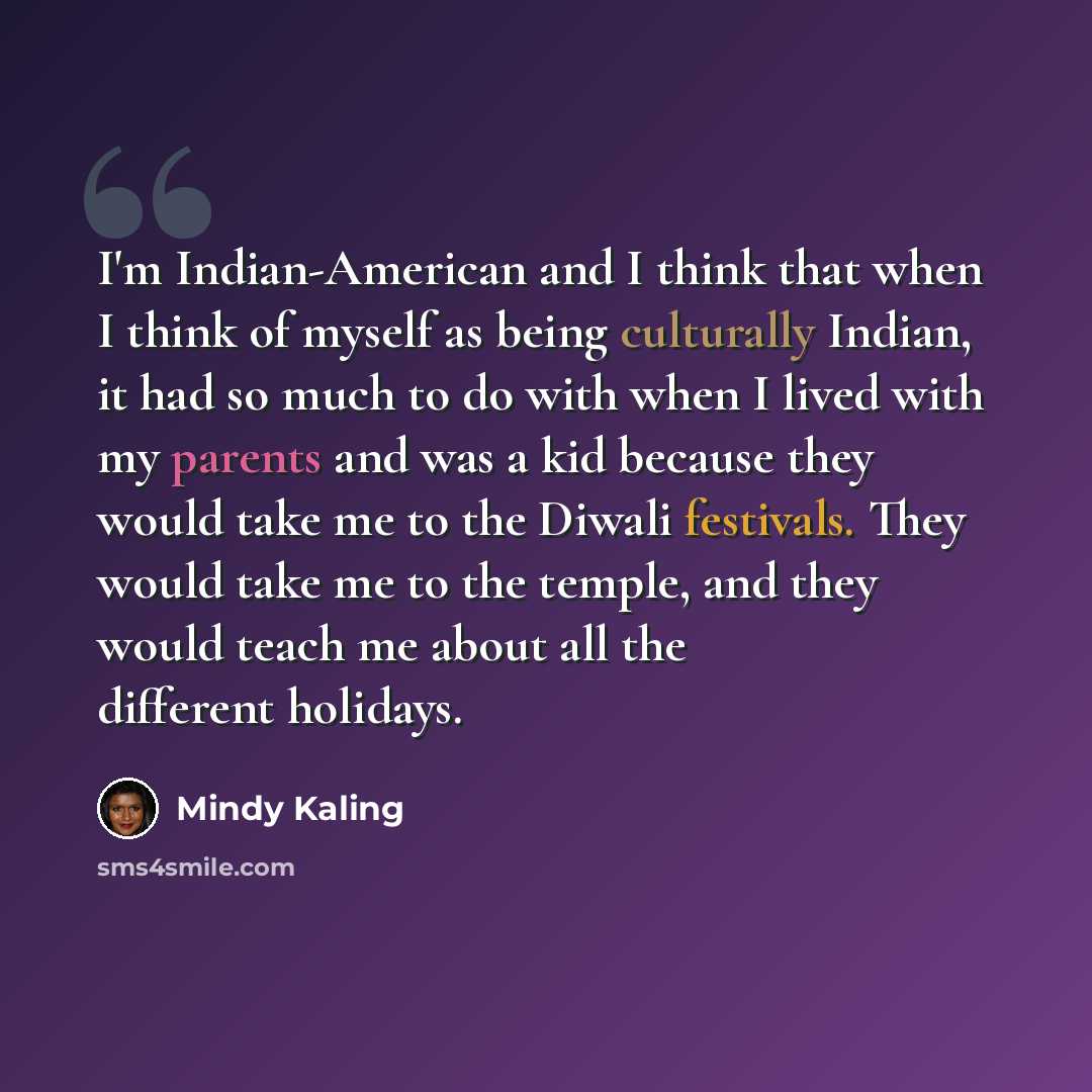 “I'm Indian-American and I think that when I think of myself as being culturally Indian, it had so much to do with when I lived with my parents and was a kid because they would take me to the Diwali festivals. They would take me to the temple, and they would teach me about all the different holidays.” quote by Mindy Kaling