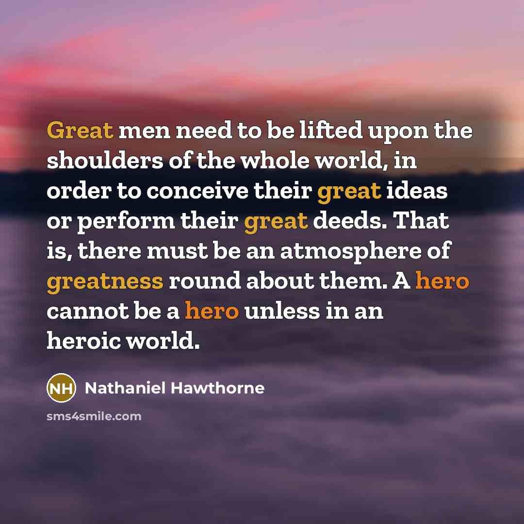 “Great men need to be lifted upon the shoulders of the whole world, in order to conceive their great ideas or perform their great deeds. That is, there must be an atmosphere of greatness round about them. A hero cannot be a hero unless in an heroic world.” quote by Nathaniel Hawthorne