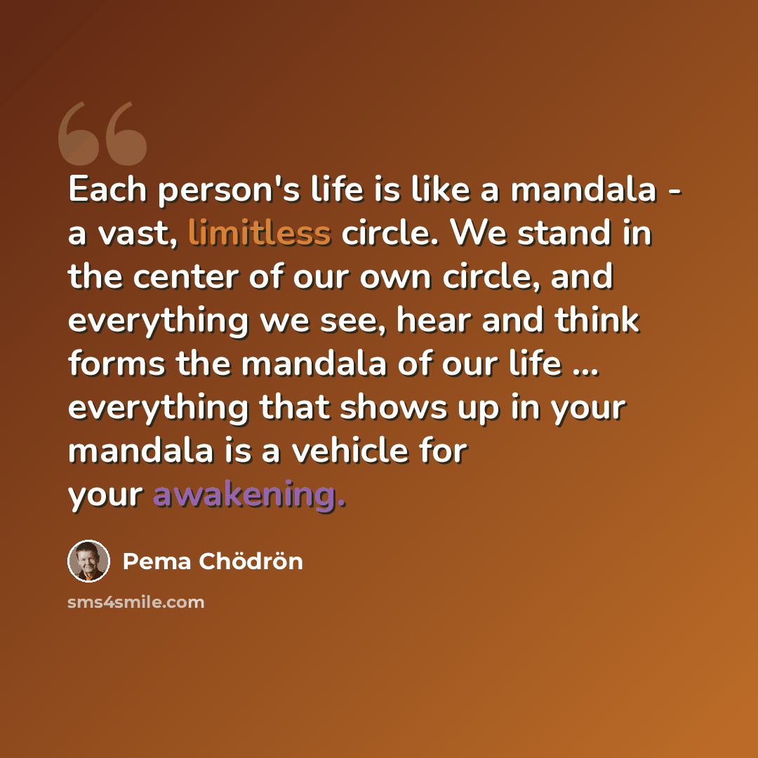 “Each person's life is like a mandala - a vast, limitless circle. We stand in the center of our own circle, and everything we see, hear and think forms the mandala of our life ... everything that shows up in your mandala is a vehicle for your awakening.” quote by Pema Chodron