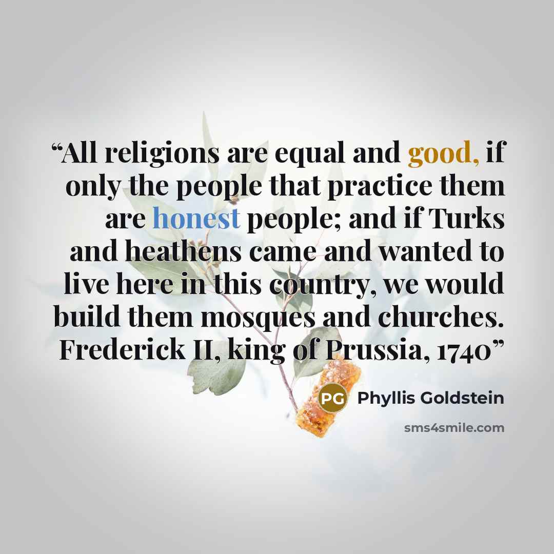 “All religions are equal and good, if only the people that practice them are honest people; and if Turks and heathens came and wanted to live here in this country, we would build them mosques and churches. Frederick II, king of Prussia, 1740” quote by Phyllis Goldstein