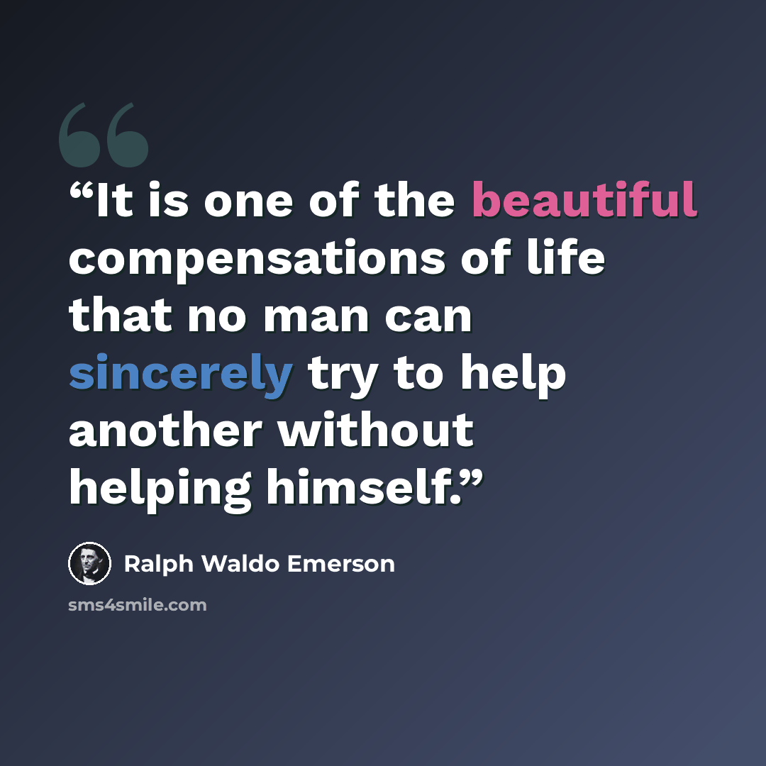 “It is one of the beautiful compensations of life that no man can sincerely try to help another without helping himself.” quote by Ralph Waldo Emerson
