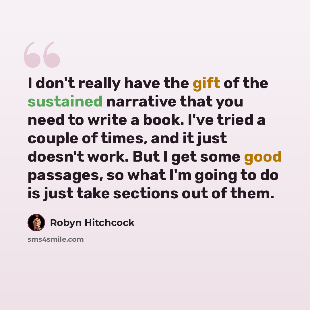 “I don't really have the gift of the sustained narrative that you need to write a book. I've tried a couple of times, and it just doesn't work. But I get some good passages, so what I'm going to do is just take sections out of them.” quote by Robyn Hitchcock