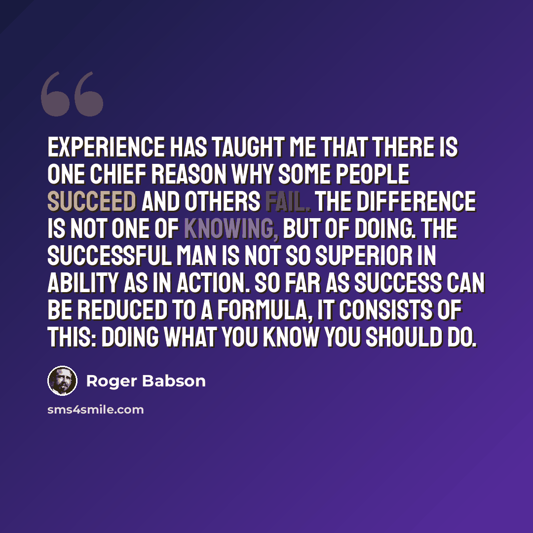 “Experience has taught me that there is one chief reason why some people succeed and others fail. The difference is not one of knowing, but of doing. The successful man is not so superior in ability as in action. So far as success can be reduced to a formula, it consists of this: doing what you…” quote by Roger Babson