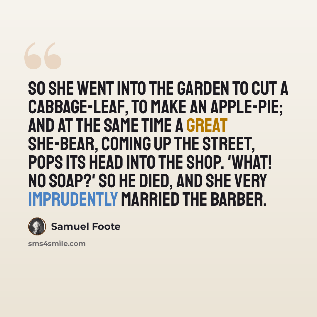 “So she went into the garden to cut a cabbage-leaf, to make an apple-pie; and at the same time a great she-bear, coming up the street, pops its head into the shop. 'What! no soap?' So he died, and she very imprudently married the barber.” quote by Samuel Foote