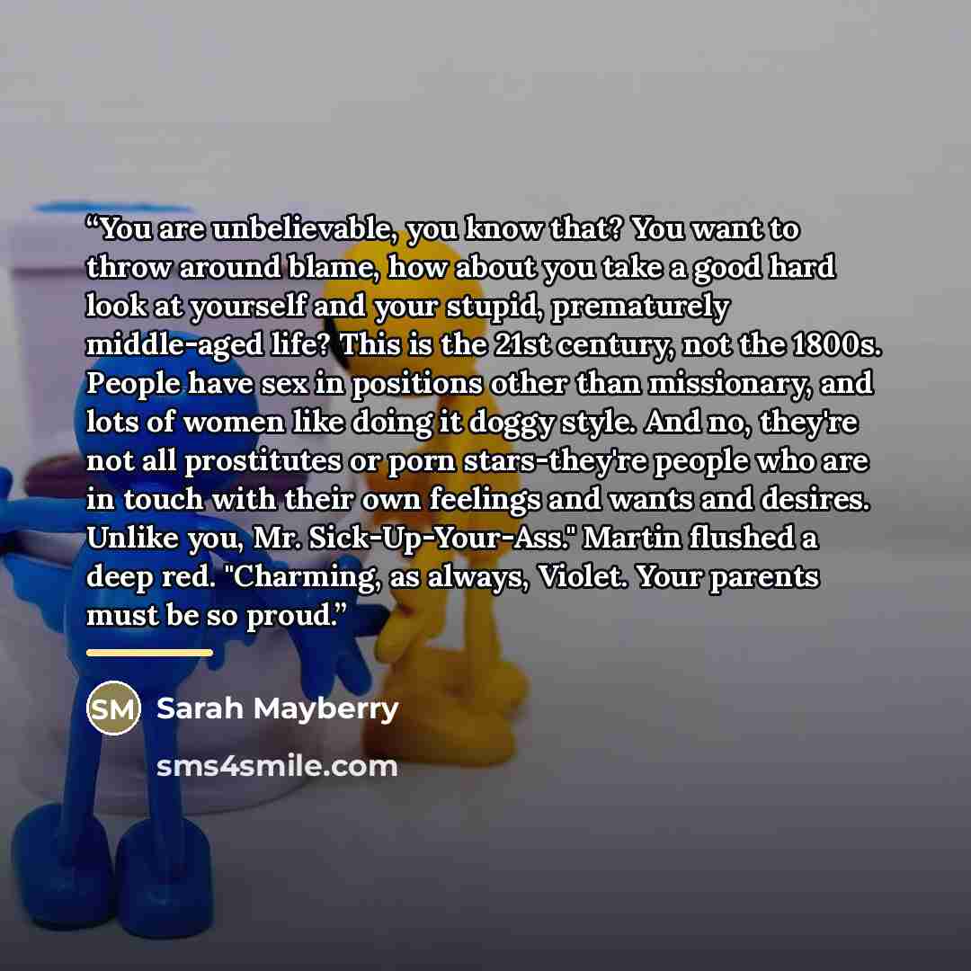 “You are unbelievable, you know that? You want to throw around blame, how about you take a good hard look at yourself and your stupid, prematurely middle-aged life? This is the 21st century, not the 1800s. People have sex in positions other than missionary, and lots of women like doing it doggy…” quote by Sarah Mayberry