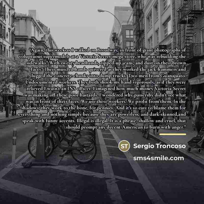 “Again, this week as I walked on Broadway, in front of giant photographs of voluptuous supermodels at a Victoria Secret mega-store, who was rebuilding the sidewalks? With sweaty headbands, ripped-up jeans, and dust on their brown faces? Their muscled hands quivered as they worked the jack-hammers…” quote by Sergio Troncoso