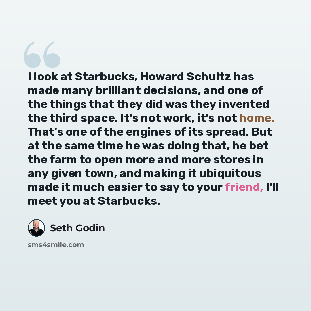 “I look at Starbucks, Howard Schultz has made many brilliant decisions, and one of the things that they did was they invented the third space. It's not work, it's not home. That's one of the engines of its spread. But at the same time he was doing that, he bet the farm to open more and more stores…” quote by Seth Godin