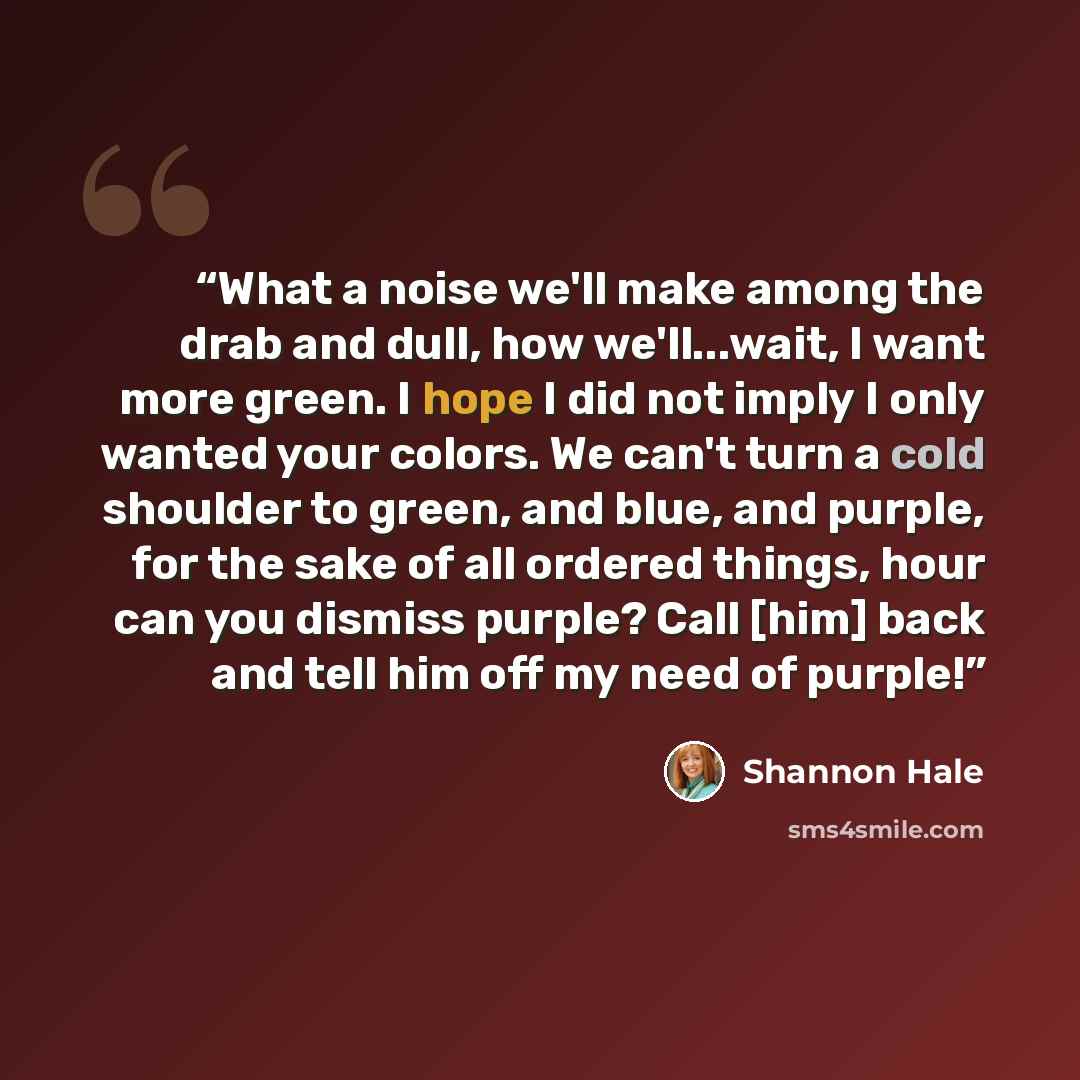“What a noise we'll make among the drab and dull, how we'll...wait, I want more green. I hope I did not imply I only wanted your colors. We can't turn a cold shoulder to green, and blue, and purple, for the sake of all ordered things, hour can you dismiss purple? Call [him] back and tell him off my…” quote by Shannon Hale