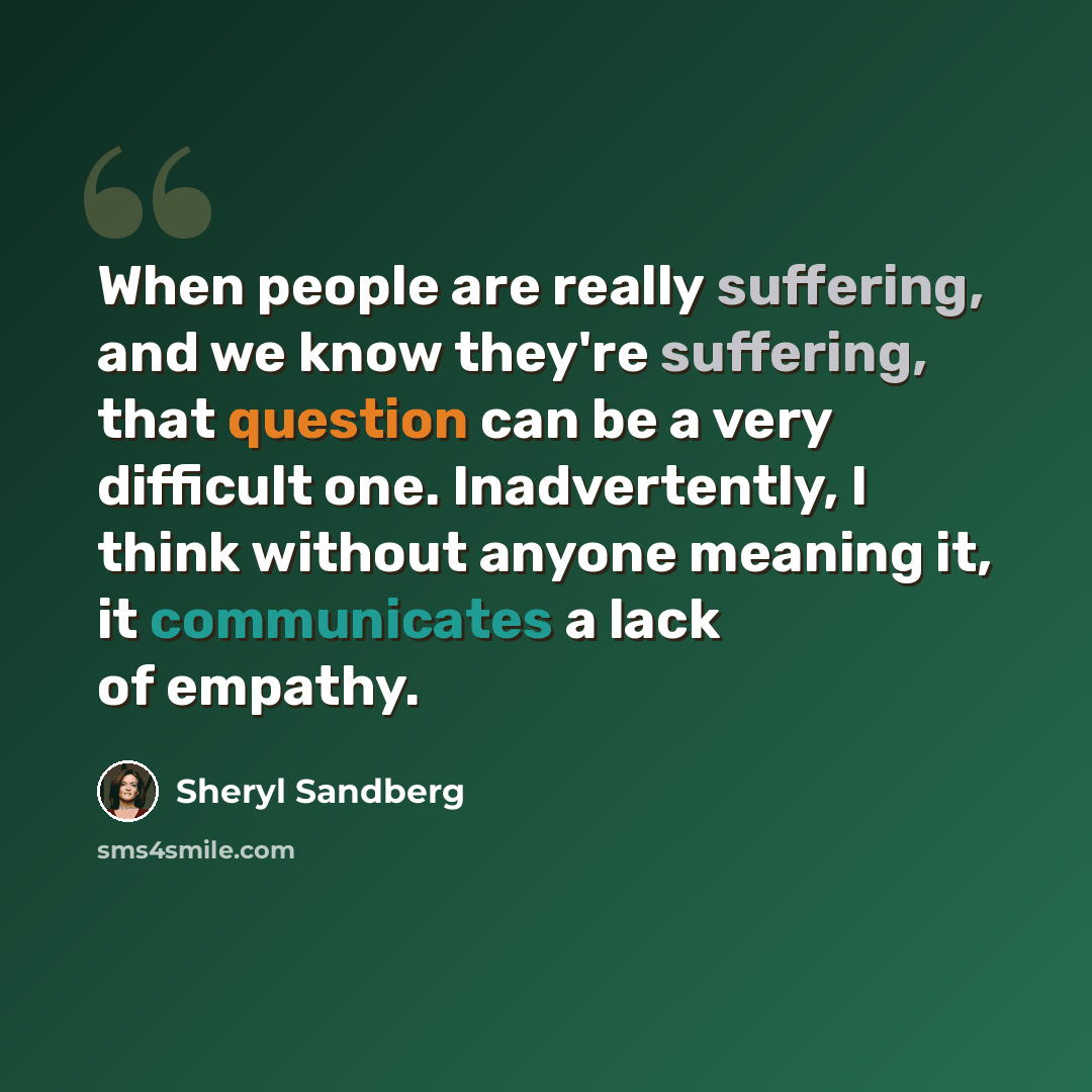 “When people are really suffering, and we know they're suffering, that question can be a very difficult one. Inadvertently, I think without anyone meaning it, it communicates a lack of empathy.” quote by Sheryl Sandberg