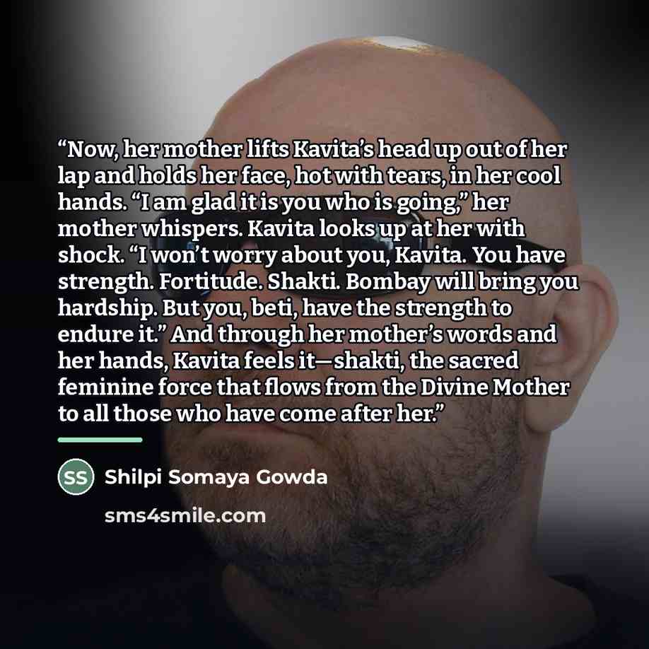 “Now, her mother lifts Kavita’s head up out of her lap and holds her face, hot with tears, in her cool hands. “I am glad it is you who is going,” her mother whispers. Kavita looks up at her with shock. “I won’t worry about you, Kavita. You have strength. Fortitude. Shakti. Bombay will bring you…” quote by Shilpi Somaya Gowda