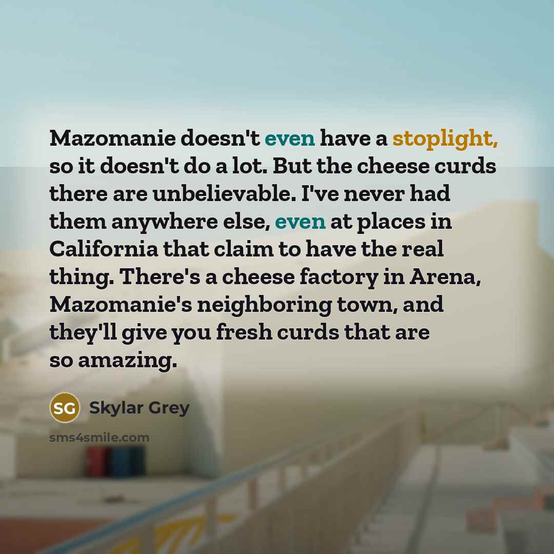 “Mazomanie doesn't even have a stoplight, so it doesn't do a lot. But the cheese curds there are unbelievable. I've never had them anywhere else, even at places in California that claim to have the real thing. There's a cheese factory in Arena, Mazomanie's neighboring town, and they'll give you…” quote by Skylar Grey
